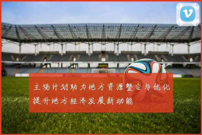 主场计划助力地方资源整合与优化提升地方经济发展新动能