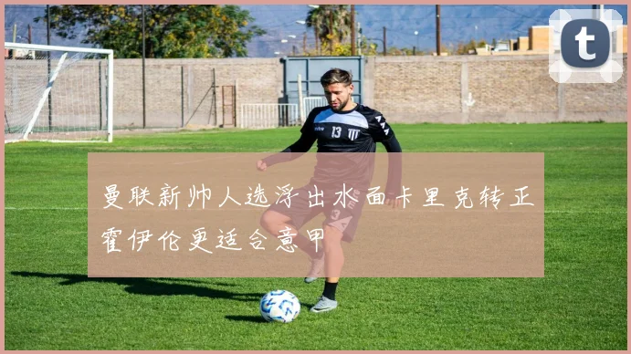 曼联新帅人选浮出水面卡里克转正霍伊伦更适合意甲