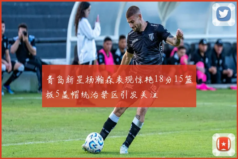 青岛新星杨瀚森表现惊艳18分15篮板5盖帽统治禁区引发关注