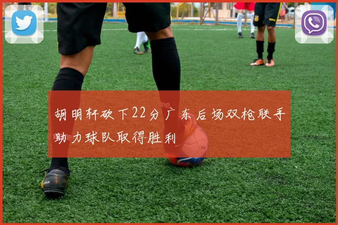 胡明轩砍下22分广东后场双枪联手助力球队取得胜利